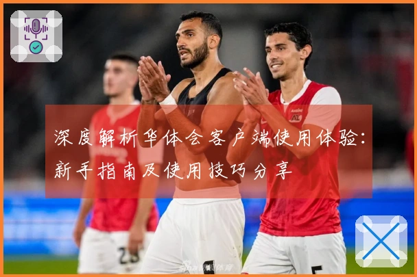 深度解析华体会客户端使用体验：新手指南及使用技巧分享